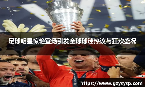 足球明星惊艳登场引发全球球迷热议与狂欢盛况
